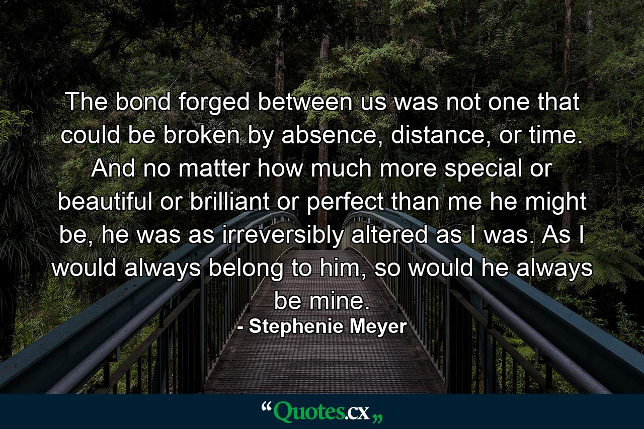 The bond forged between us was not one that could be broken by absence, distance, or time. And no matter how much more special or beautiful or brilliant or perfect than me he might be, he was as irreversibly altered as I was. As I would always belong to him, so would he always be mine. - Quote by Stephenie Meyer