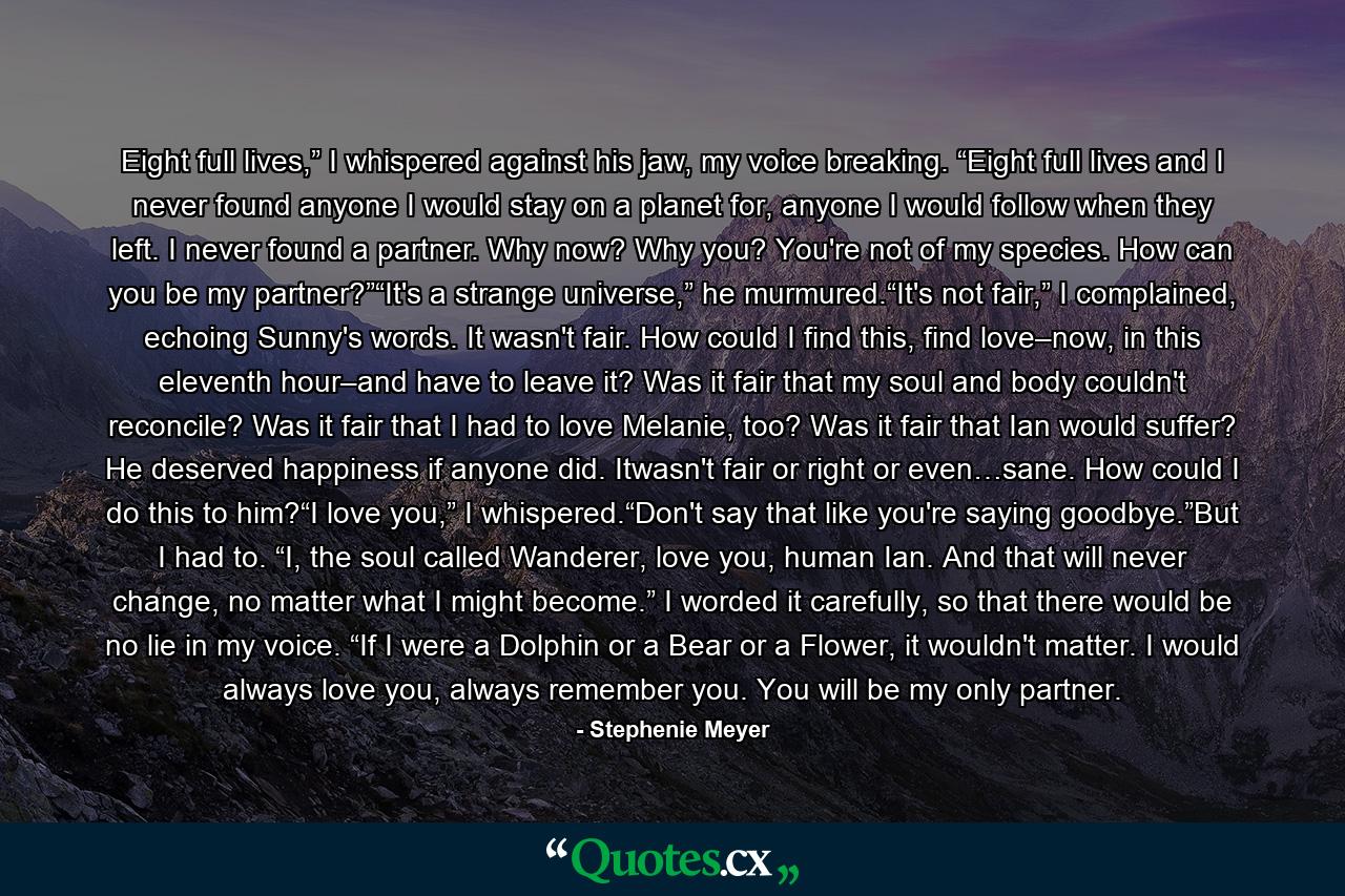 Eight full lives,” I whispered against his jaw, my voice breaking. “Eight full lives and I never found anyone I would stay on a planet for, anyone I would follow when they left. I never found a partner. Why now? Why you? You're not of my species. How can you be my partner?”“It's a strange universe,” he murmured.“It's not fair,” I complained, echoing Sunny's words. It wasn't fair. How could I find this, find love–now, in this eleventh hour–and have to leave it? Was it fair that my soul and body couldn't reconcile? Was it fair that I had to love Melanie, too? Was it fair that Ian would suffer? He deserved happiness if anyone did. Itwasn't fair or right or even…sane. How could I do this to him?“I love you,” I whispered.“Don't say that like you're saying goodbye.”But I had to. “I, the soul called Wanderer, love you, human Ian. And that will never change, no matter what I might become.” I worded it carefully, so that there would be no lie in my voice. “If I were a Dolphin or a Bear or a Flower, it wouldn't matter. I would always love you, always remember you. You will be my only partner. - Quote by Stephenie Meyer