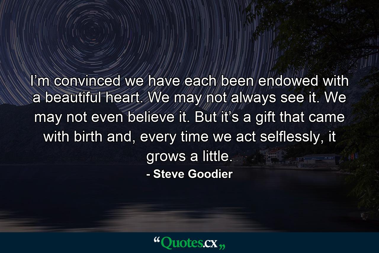 I’m convinced we have each been endowed with a beautiful heart. We may not always see it. We may not even believe it. But it’s a gift that came with birth and, every time we act selflessly, it grows a little. - Quote by Steve Goodier