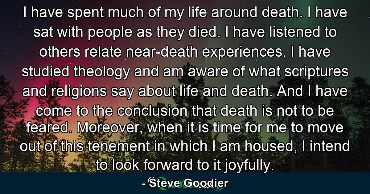 I have spent much of my life around death. I have sat with people as they died. I have listened to others relate near-death experiences. I have studied theology and am aware of what scriptures and religions say about life and death. And I have come to the conclusion that death is not to be feared. Moreover, when it is time for me to move out of this tenement in which I am housed, I intend to look forward to it joyfully. - Quote by Steve Goodier