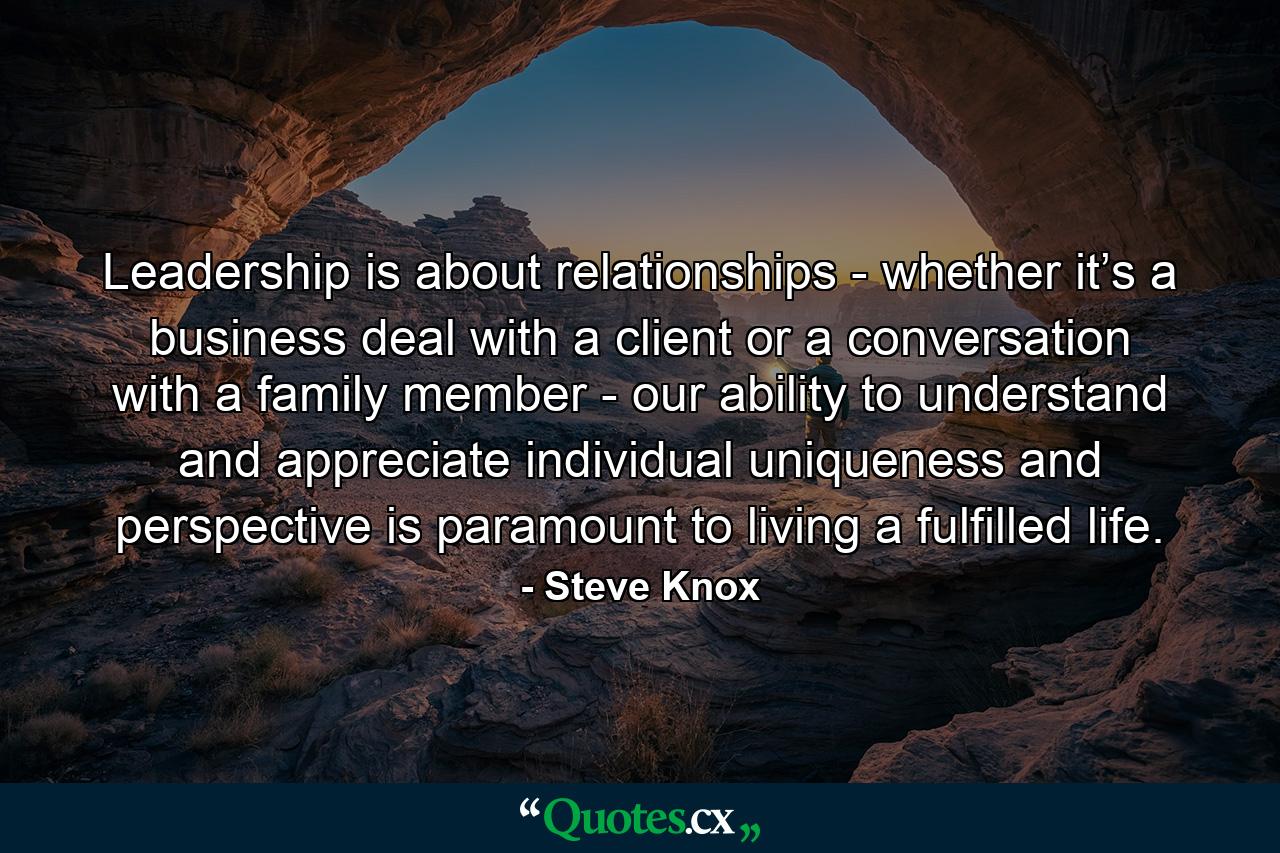 Leadership is about relationships - whether it’s a business deal with a client or a conversation with a family member - our ability to understand and appreciate individual uniqueness and perspective is paramount to living a fulfilled life. - Quote by Steve Knox