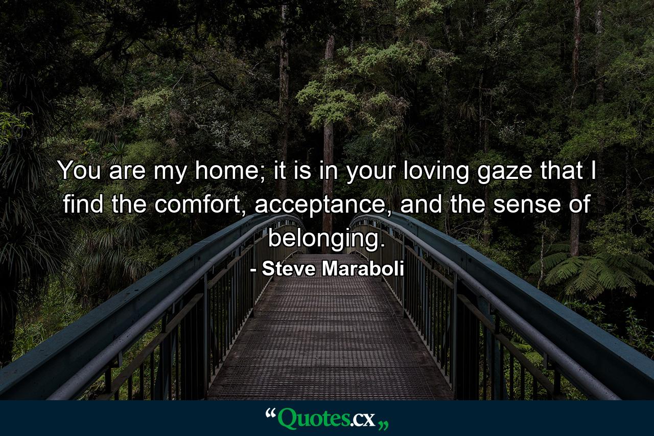 You are my home; it is in your loving gaze that I find the comfort, acceptance, and the sense of belonging. - Quote by Steve Maraboli