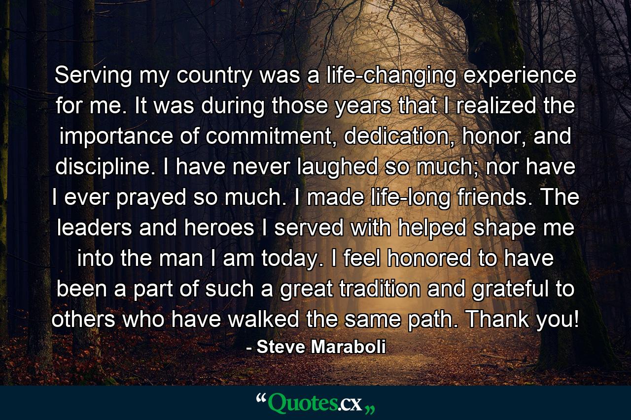 Serving my country was a life-changing experience for me. It was during those years that I realized the importance of commitment, dedication, honor, and discipline. I have never laughed so much; nor have I ever prayed so much. I made life-long friends. The leaders and heroes I served with helped shape me into the man I am today. I feel honored to have been a part of such a great tradition and grateful to others who have walked the same path. Thank you! - Quote by Steve Maraboli