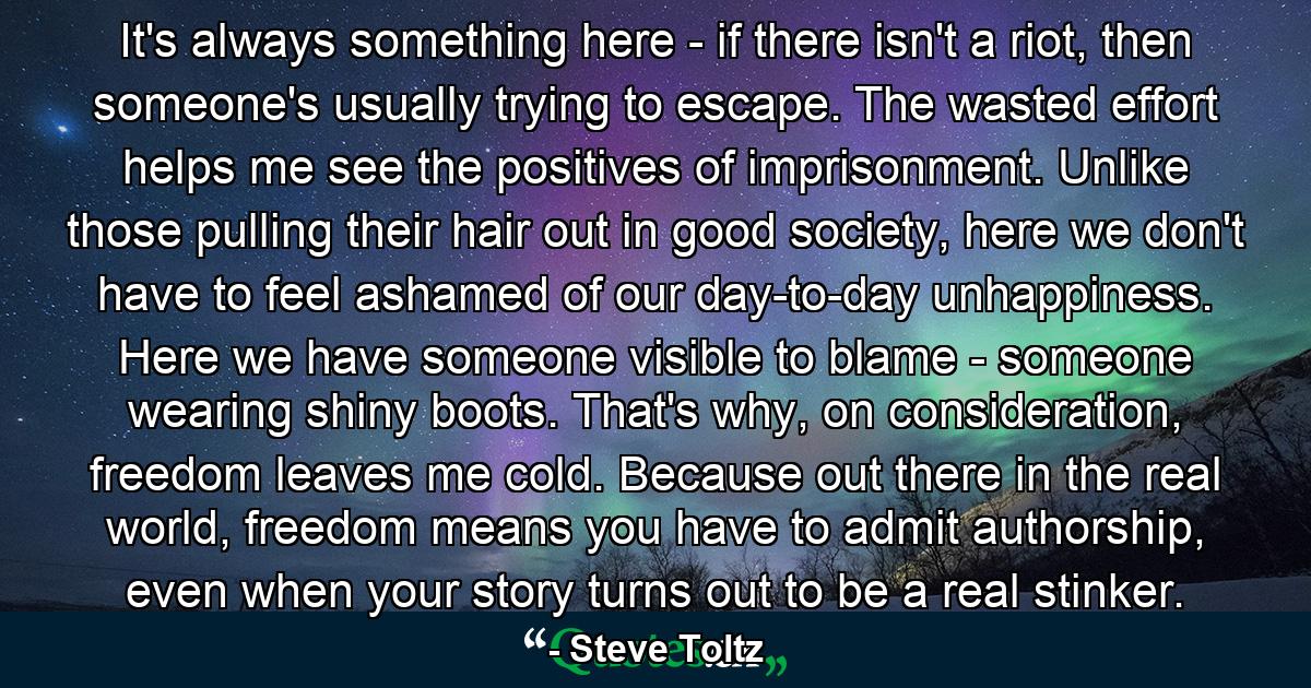 It's always something here - if there isn't a riot, then someone's usually trying to escape. The wasted effort helps me see the positives of imprisonment. Unlike those pulling their hair out in good society, here we don't have to feel ashamed of our day-to-day unhappiness. Here we have someone visible to blame - someone wearing shiny boots. That's why, on consideration, freedom leaves me cold. Because out there in the real world, freedom means you have to admit authorship, even when your story turns out to be a real stinker. - Quote by Steve Toltz