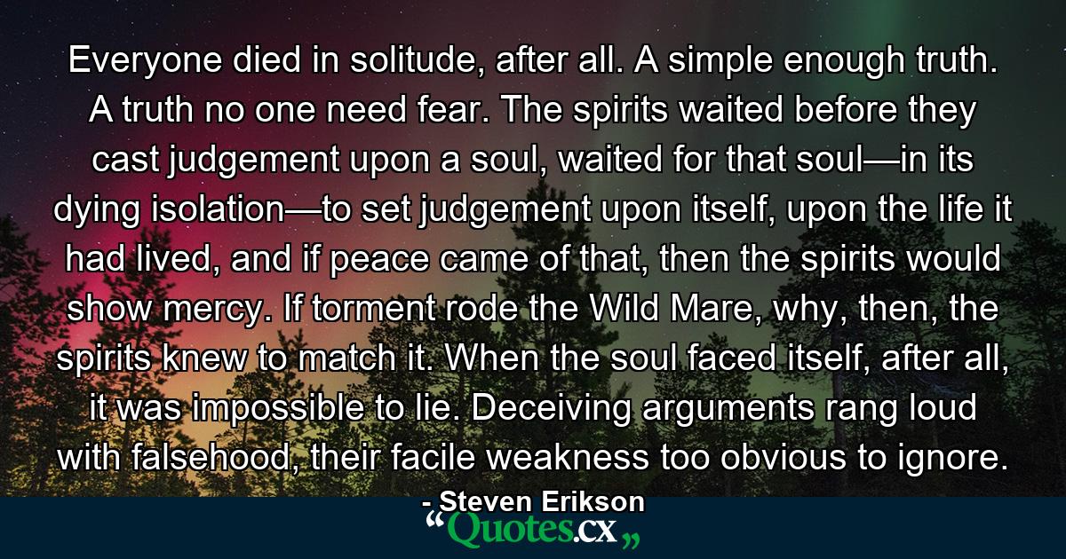 Everyone died in solitude, after all. A simple enough truth. A truth no one need fear. The spirits waited before they cast judgement upon a soul, waited for that soul—in its dying isolation—to set judgement upon itself, upon the life it had lived, and if peace came of that, then the spirits would show mercy. If torment rode the Wild Mare, why, then, the spirits knew to match it. When the soul faced itself, after all, it was impossible to lie. Deceiving arguments rang loud with falsehood, their facile weakness too obvious to ignore. - Quote by Steven Erikson