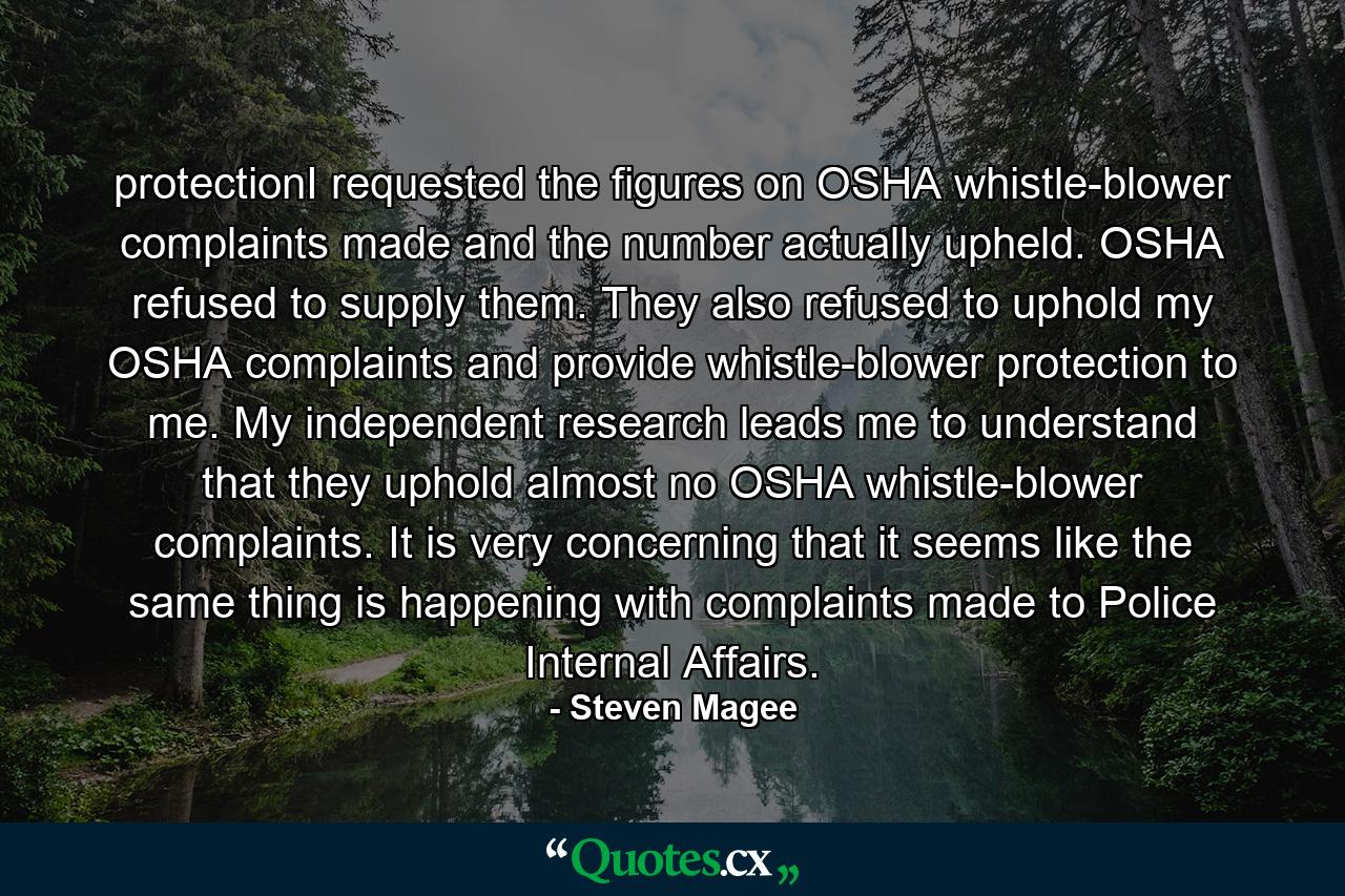 protectionI requested the figures on OSHA whistle-blower complaints made and the number actually upheld. OSHA refused to supply them. They also refused to uphold my OSHA complaints and provide whistle-blower protection to me. My independent research leads me to understand that they uphold almost no OSHA whistle-blower complaints. It is very concerning that it seems like the same thing is happening with complaints made to Police Internal Affairs. - Quote by Steven Magee