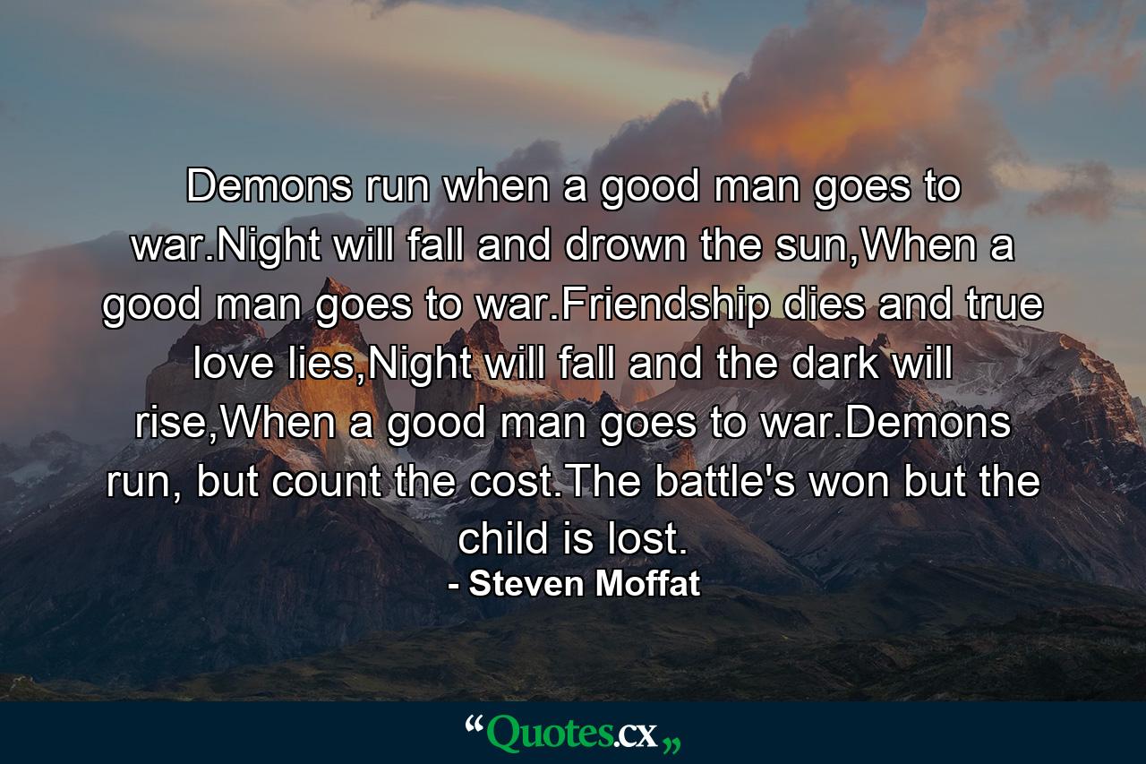 Demons run when a good man goes to war.Night will fall and drown the sun,When a good man goes to war.Friendship dies and true love lies,Night will fall and the dark will rise,When a good man goes to war.Demons run, but count the cost.The battle's won but the child is lost. - Quote by Steven Moffat