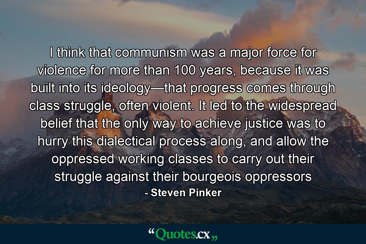 I think that communism was a major force for violence for more than 100 years, because it was built into its ideology—that progress comes through class struggle, often violent. It led to the widespread belief that the only way to achieve justice was to hurry this dialectical process along, and allow the oppressed working classes to carry out their struggle against their bourgeois oppressors - Quote by Steven Pinker