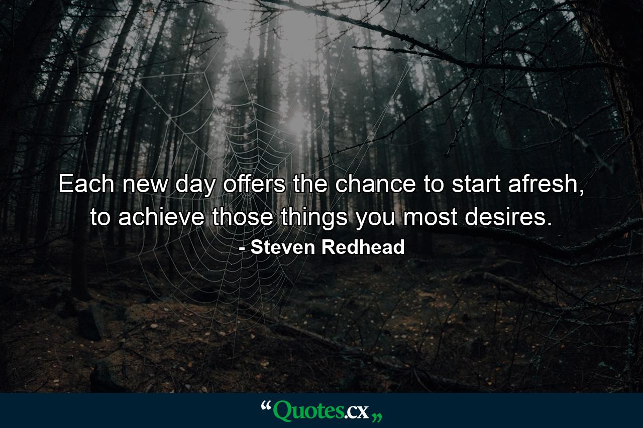 Each new day offers the chance to start afresh, to achieve those things you most desires. - Quote by Steven Redhead