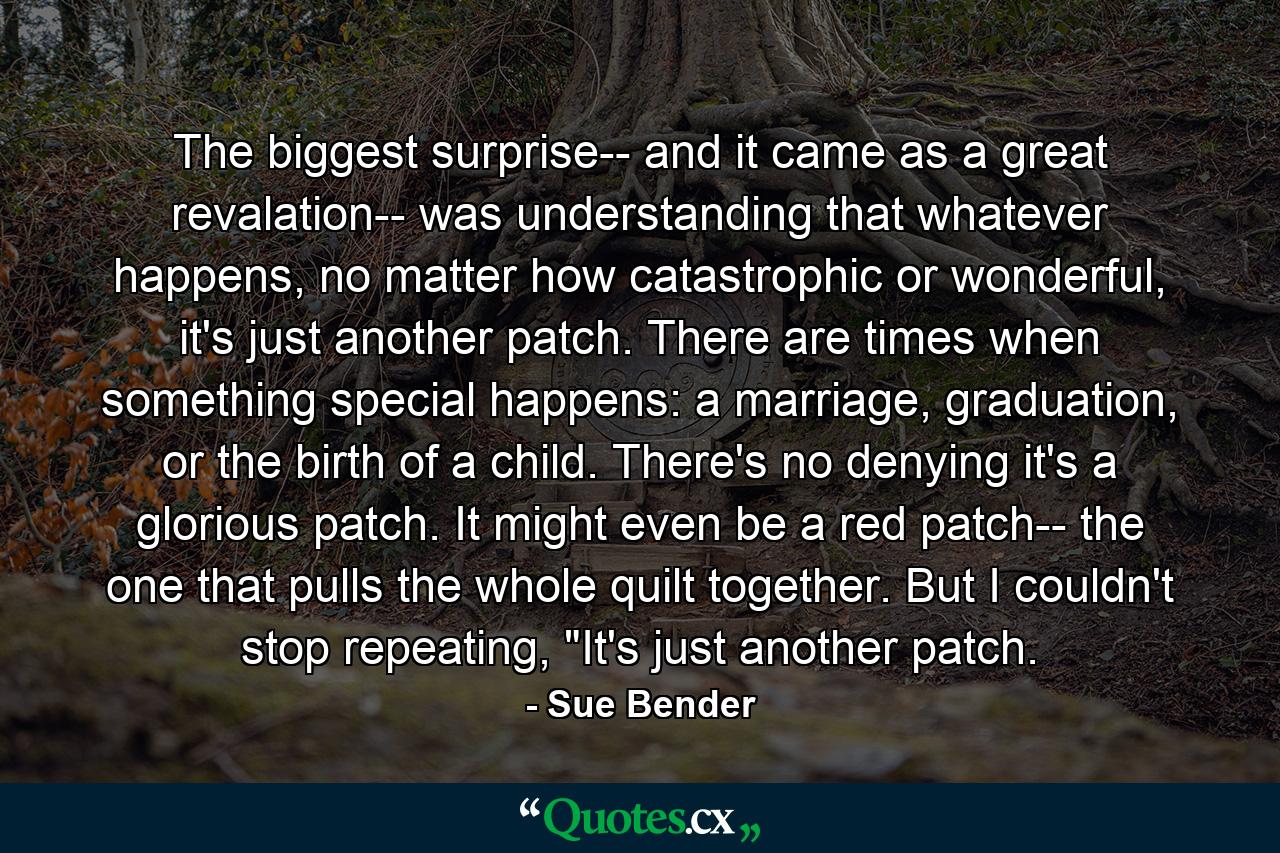 The biggest surprise-- and it came as a great revalation-- was understanding that whatever happens, no matter how catastrophic or wonderful, it's just another patch. There are times when something special happens: a marriage, graduation, or the birth of a child. There's no denying it's a glorious patch. It might even be a red patch-- the one that pulls the whole quilt together. But I couldn't stop repeating, 