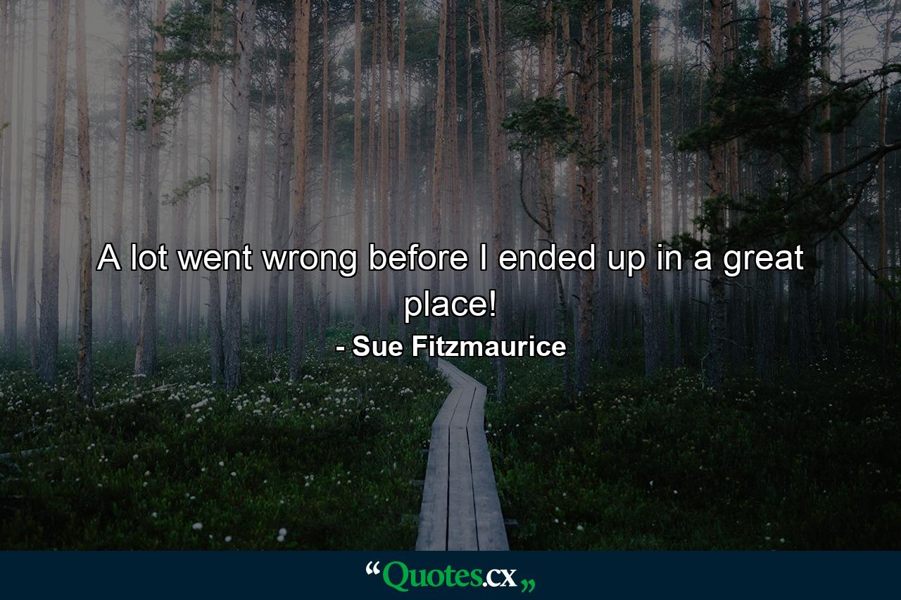 A lot went wrong before I ended up in a great place! - Quote by Sue Fitzmaurice