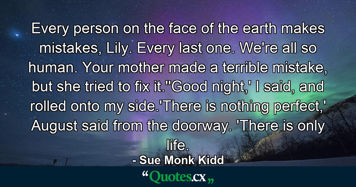 Every person on the face of the earth makes mistakes, Lily. Every last one. We're all so human. Your mother made a terrible mistake, but she tried to fix it.''Good night,' I said, and rolled onto my side.'There is nothing perfect,' August said from the doorway. 'There is only life. - Quote by Sue Monk Kidd