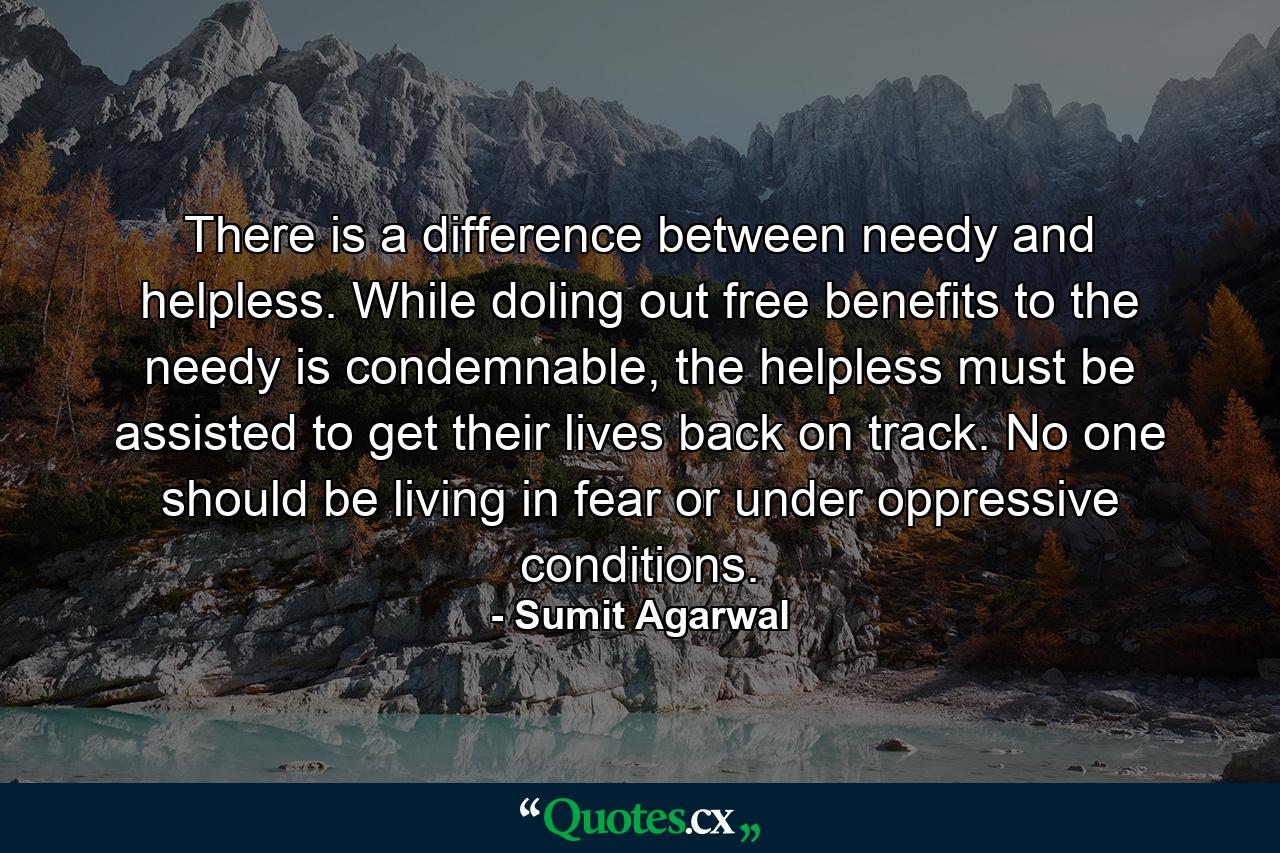 There is a difference between needy and helpless. While doling out free benefits to the needy is condemnable, the helpless must be assisted to get their lives back on track. No one should be living in fear or under oppressive conditions. - Quote by Sumit Agarwal