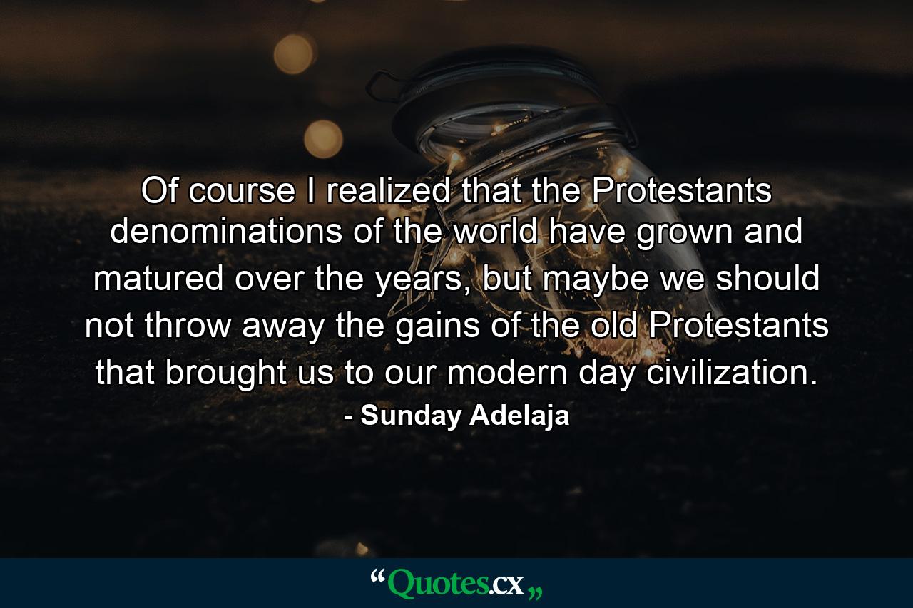 Of course I realized that the Protestants denominations of the world have grown and matured over the years, but maybe we should not throw away the gains of the old Protestants that brought us to our modern day civilization. - Quote by Sunday Adelaja