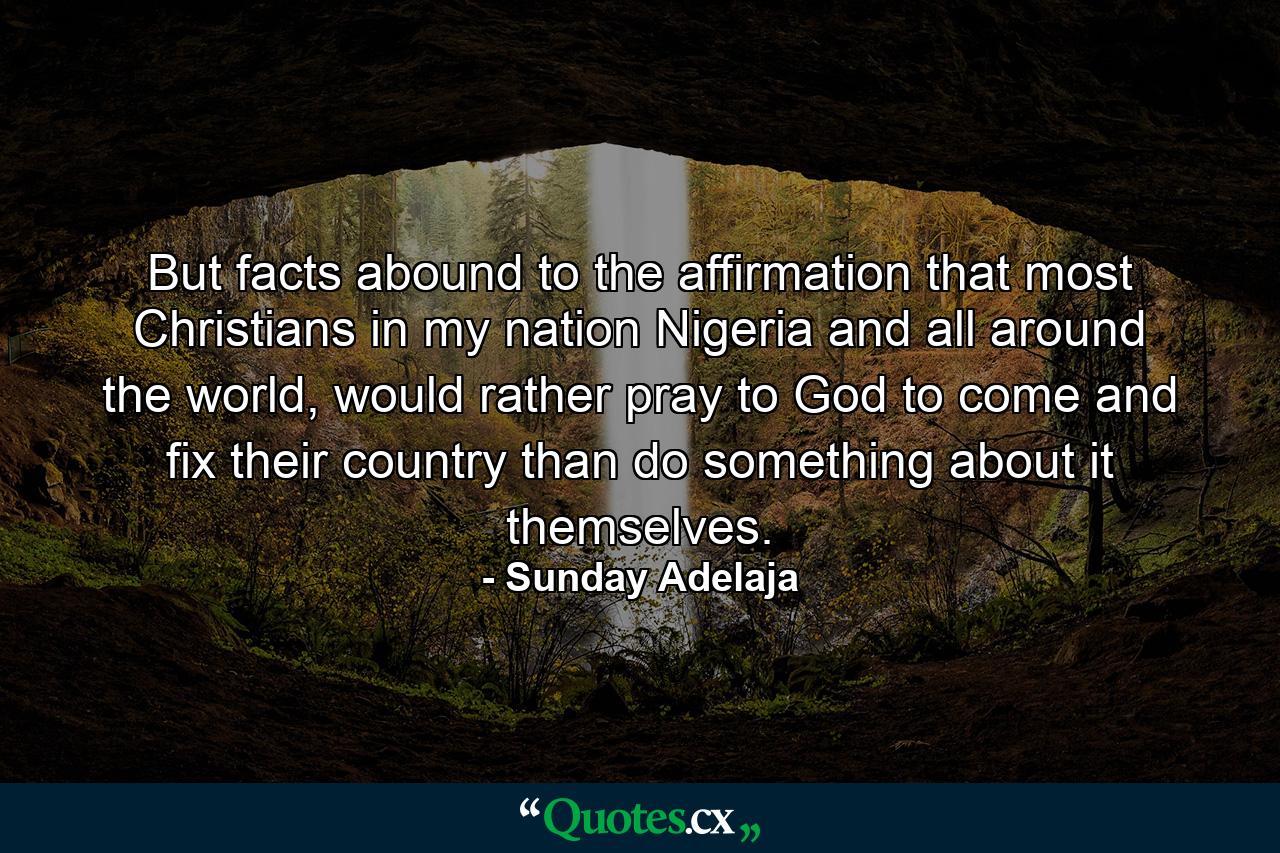 But facts abound to the affirmation that most Christians in my nation Nigeria and all around the world, would rather pray to God to come and fix their country than do something about it themselves. - Quote by Sunday Adelaja