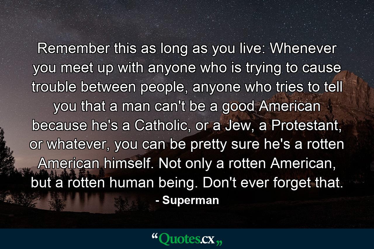 Remember this as long as you live: Whenever you meet up with anyone who is trying to cause trouble between people, anyone who tries to tell you that a man can't be a good American because he's a Catholic, or a Jew, a Protestant, or whatever, you can be pretty sure he's a rotten American himself. Not only a rotten American, but a rotten human being. Don't ever forget that. - Quote by Superman