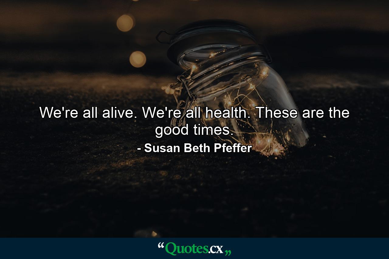 We're all alive. We're all health. These are the good times. - Quote by Susan Beth Pfeffer