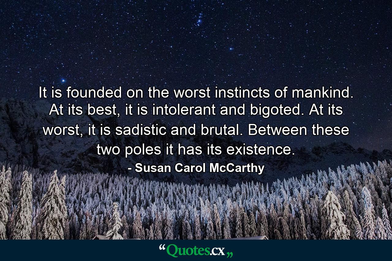 It is founded on the worst instincts of mankind. At its best, it is intolerant and bigoted. At its worst, it is sadistic and brutal. Between these two poles it has its existence. - Quote by Susan Carol McCarthy