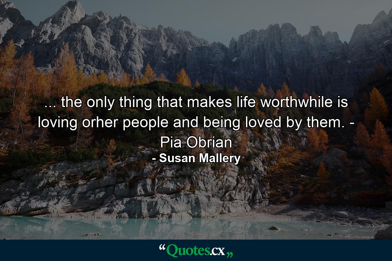 ... the only thing that makes life worthwhile is loving orher people and being loved by them. - Pia Obrian - Quote by Susan Mallery