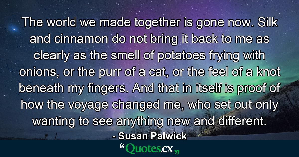 The world we made together is gone now. Silk and cinnamon do not bring it back to me as clearly as the smell of potatoes frying with onions, or the purr of a cat, or the feel of a knot beneath my fingers. And that in itself is proof of how the voyage changed me, who set out only wanting to see anything new and different. - Quote by Susan Palwick