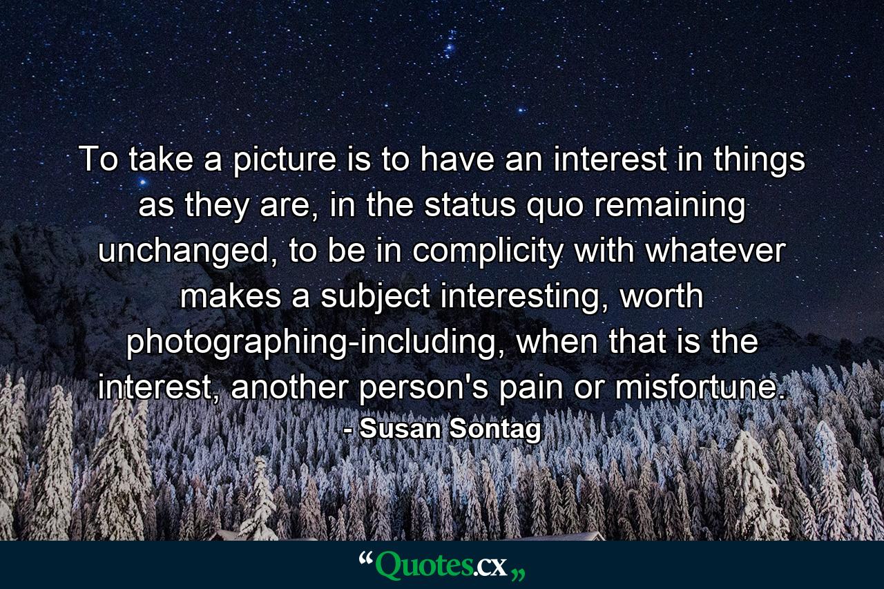 To take a picture is to have an interest in things as they are, in the status quo remaining unchanged, to be in complicity with whatever makes a subject interesting, worth photographing-including, when that is the interest, another person's pain or misfortune. - Quote by Susan Sontag