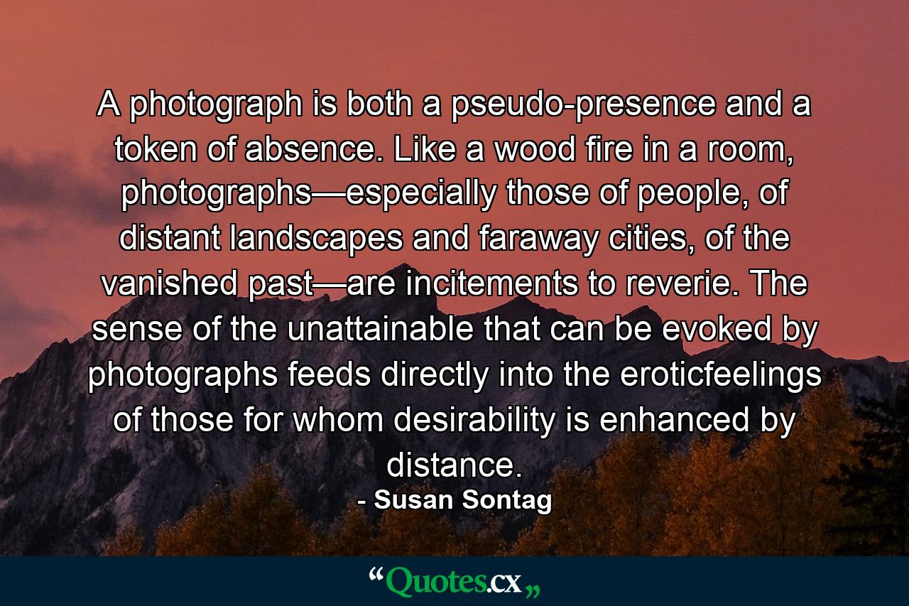 A photograph is both a pseudo-presence and a token of absence. Like a wood fire in a room, photographs—especially those of people, of distant landscapes and faraway cities, of the vanished past—are incitements to reverie. The sense of the unattainable that can be evoked by photographs feeds directly into the eroticfeelings of those for whom desirability is enhanced by distance. - Quote by Susan Sontag