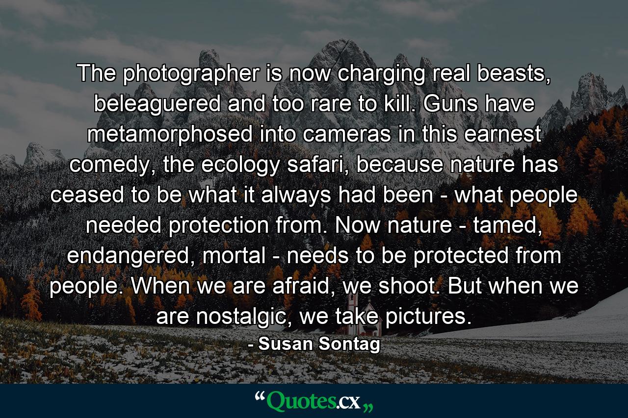 The photographer is now charging real beasts, beleaguered and too rare to kill. Guns have metamorphosed into cameras in this earnest comedy, the ecology safari, because nature has ceased to be what it always had been - what people needed protection from. Now nature - tamed, endangered, mortal - needs to be protected from people. When we are afraid, we shoot. But when we are nostalgic, we take pictures. - Quote by Susan Sontag