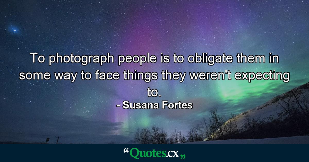 To photograph people is to obligate them in some way to face things they weren't expecting to. - Quote by Susana Fortes