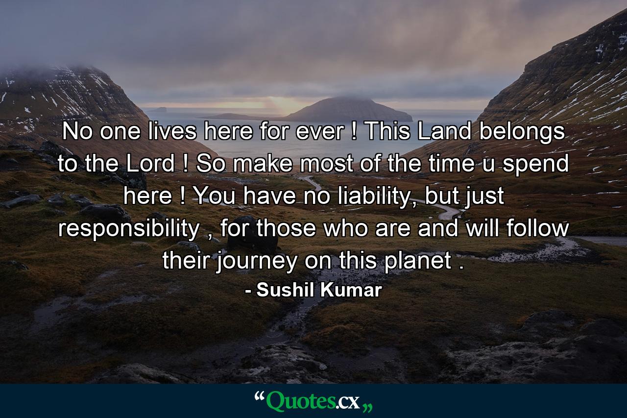 No one lives here for ever ! This Land belongs to the Lord ! So make most of the time u spend here ! You have no liability, but just responsibility , for those who are and will follow their journey on this planet . - Quote by Sushil Kumar