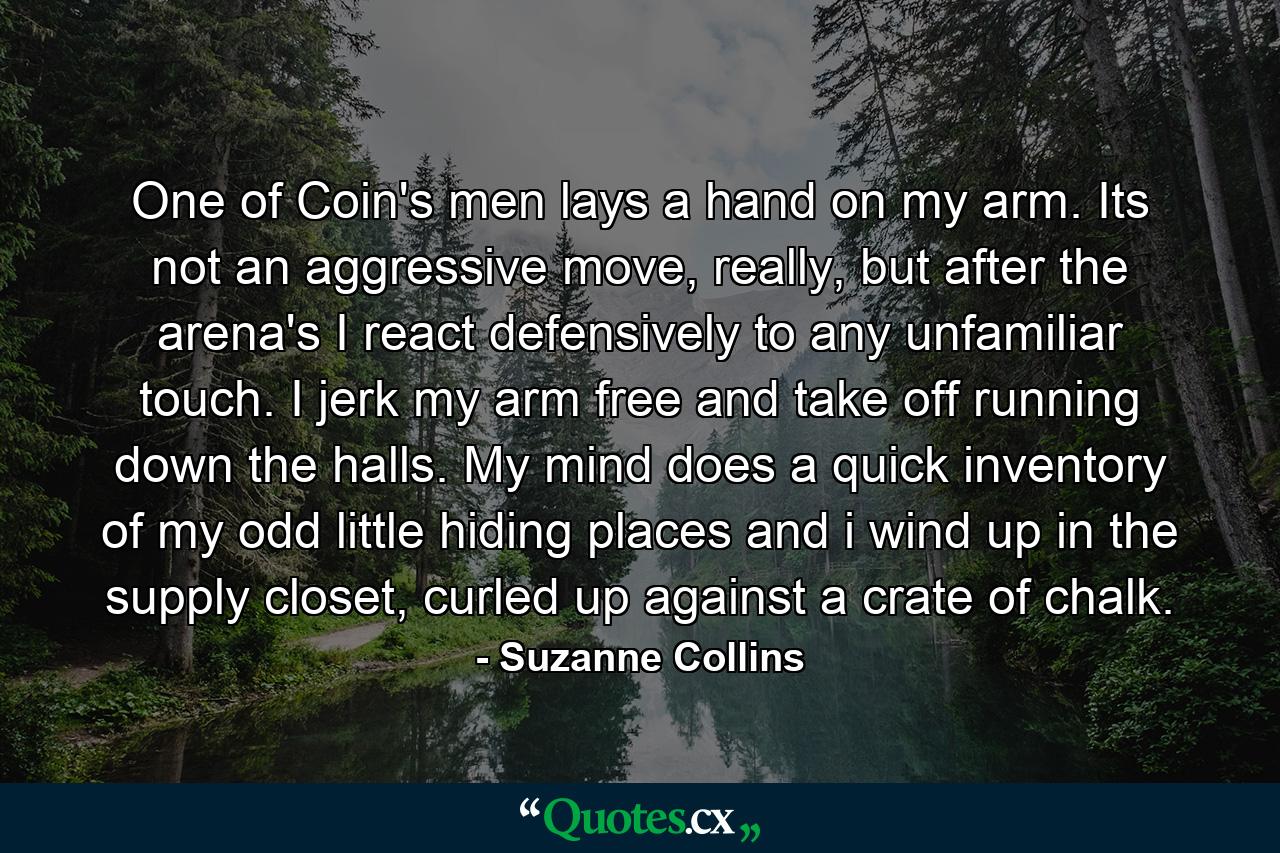 One of Coin's men lays a hand on my arm. Its not an aggressive move, really, but after the arena's I react defensively to any unfamiliar touch. I jerk my arm free and take off running down the halls. My mind does a quick inventory of my odd little hiding places and i wind up in the supply closet, curled up against a crate of chalk. - Quote by Suzanne Collins