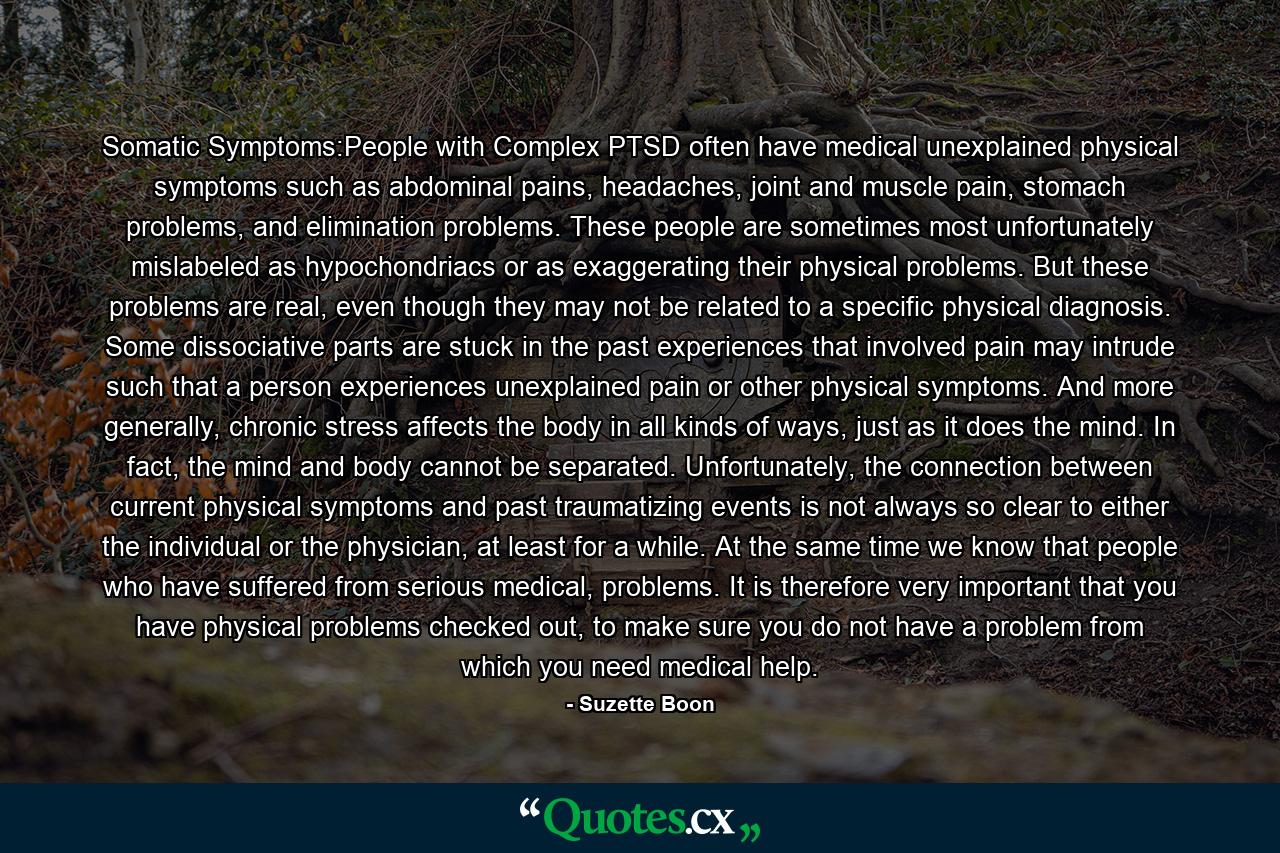 Somatic Symptoms:People with Complex PTSD often have medical unexplained physical symptoms such as abdominal pains, headaches, joint and muscle pain, stomach problems, and elimination problems. These people are sometimes most unfortunately mislabeled as hypochondriacs or as exaggerating their physical problems. But these problems are real, even though they may not be related to a specific physical diagnosis. Some dissociative parts are stuck in the past experiences that involved pain may intrude such that a person experiences unexplained pain or other physical symptoms. And more generally, chronic stress affects the body in all kinds of ways, just as it does the mind. In fact, the mind and body cannot be separated. Unfortunately, the connection between current physical symptoms and past traumatizing events is not always so clear to either the individual or the physician, at least for a while. At the same time we know that people who have suffered from serious medical, problems. It is therefore very important that you have physical problems checked out, to make sure you do not have a problem from which you need medical help. - Quote by Suzette Boon