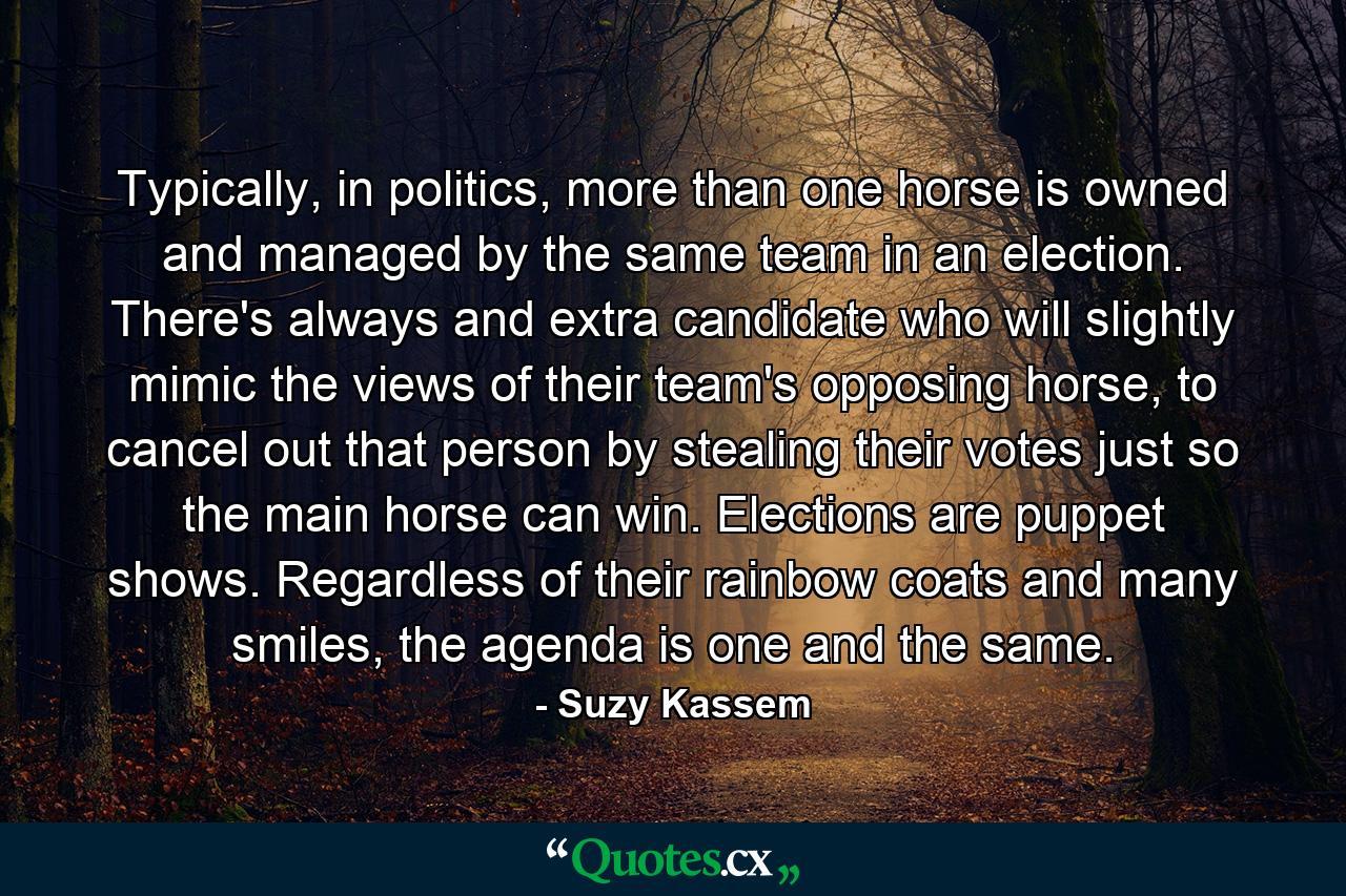 Typically, in politics, more than one horse is owned and managed by the same team in an election. There's always and extra candidate who will slightly mimic the views of their team's opposing horse, to cancel out that person by stealing their votes just so the main horse can win. Elections are puppet shows. Regardless of their rainbow coats and many smiles, the agenda is one and the same. - Quote by Suzy Kassem