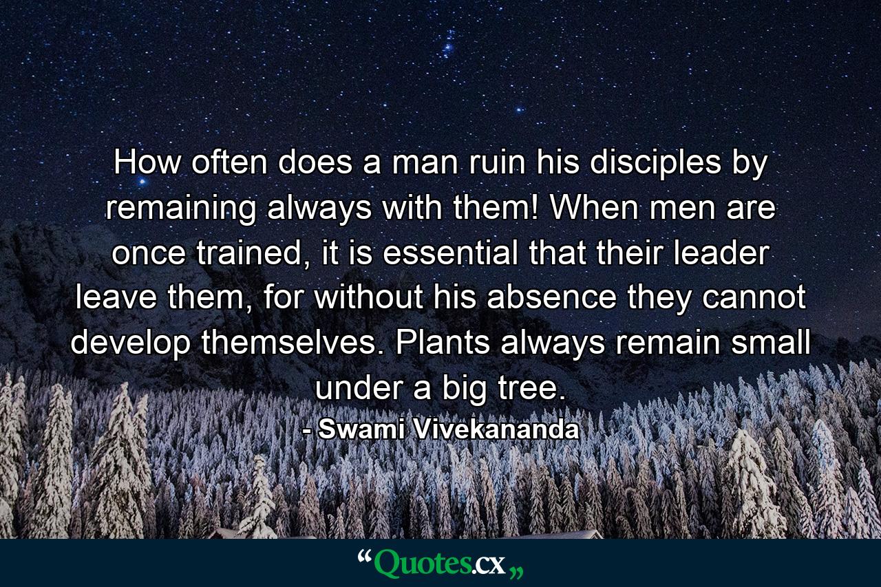 How often does a man ruin his disciples by remaining always with them! When men are once trained, it is essential that their leader leave them, for without his absence they cannot develop themselves. Plants always remain small under a big tree. - Quote by Swami Vivekananda