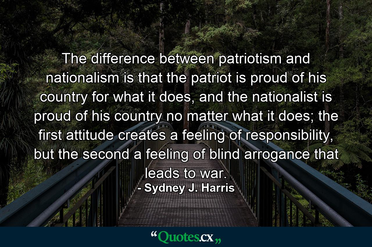 The difference between patriotism and nationalism is that the patriot is proud of his country for what it does, and the nationalist is proud of his country no matter what it does; the first attitude creates a feeling of responsibility, but the second a feeling of blind arrogance that leads to war. - Quote by Sydney J. Harris