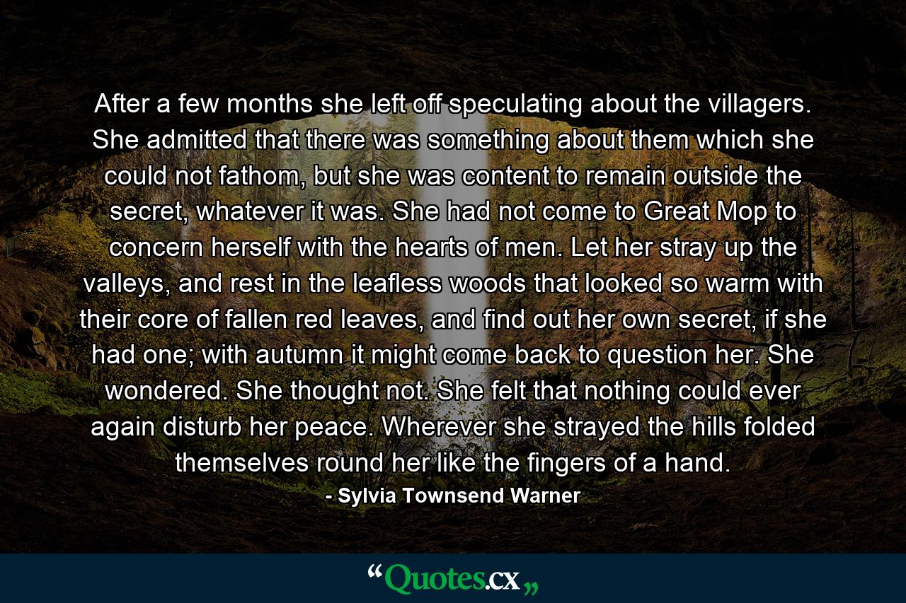 After a few months she left off speculating about the villagers. She admitted that there was something about them which she could not fathom, but she was content to remain outside the secret, whatever it was. She had not come to Great Mop to concern herself with the hearts of men. Let her stray up the valleys, and rest in the leafless woods that looked so warm with their core of fallen red leaves, and find out her own secret, if she had one; with autumn it might come back to question her. She wondered. She thought not. She felt that nothing could ever again disturb her peace. Wherever she strayed the hills folded themselves round her like the fingers of a hand. - Quote by Sylvia Townsend Warner