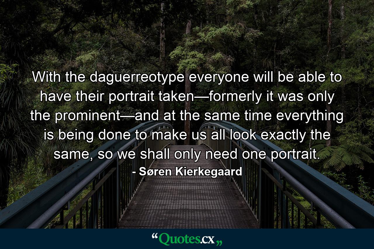 With the daguerreotype everyone will be able to have their portrait taken—formerly it was only the prominent—and at the same time everything is being done to make us all look exactly the same, so we shall only need one portrait. - Quote by Søren Kierkegaard