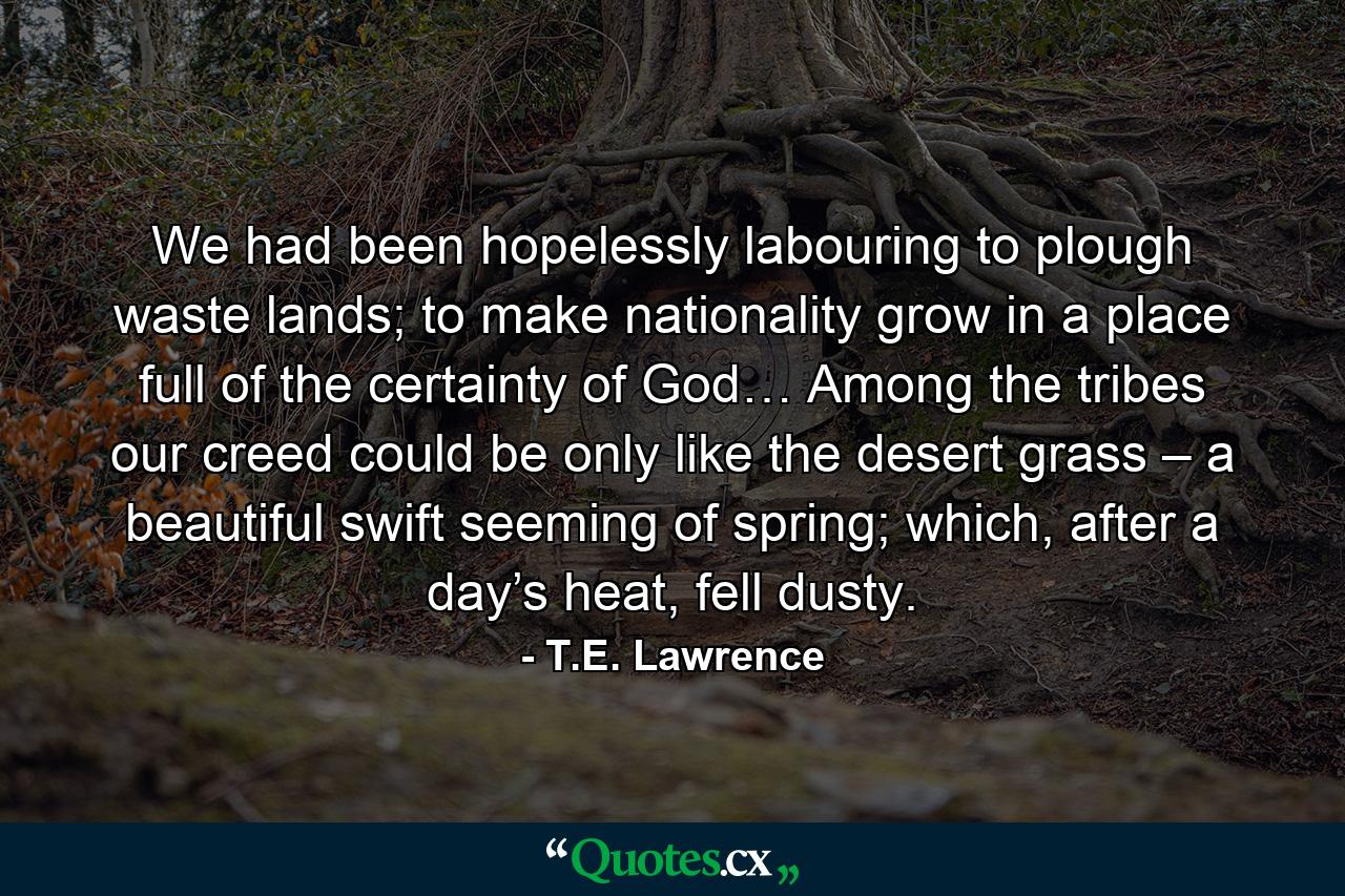 We had been hopelessly labouring to plough waste lands; to make nationality grow in a place full of the certainty of God… Among the tribes our creed could be only like the desert grass – a beautiful swift seeming of spring; which, after a day’s heat, fell dusty. - Quote by T.E. Lawrence