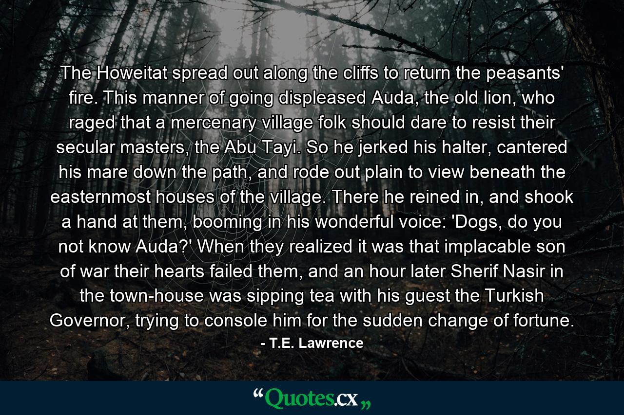 The Howeitat spread out along the cliffs to return the peasants' fire. This manner of going displeased Auda, the old lion, who raged that a mercenary village folk should dare to resist their secular masters, the Abu Tayi. So he jerked his halter, cantered his mare down the path, and rode out plain to view beneath the easternmost houses of the village. There he reined in, and shook a hand at them, booming in his wonderful voice: 'Dogs, do you not know Auda?' When they realized it was that implacable son of war their hearts failed them, and an hour later Sherif Nasir in the town-house was sipping tea with his guest the Turkish Governor, trying to console him for the sudden change of fortune. - Quote by T.E. Lawrence