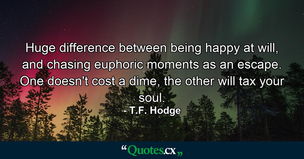 Huge difference between being happy at will, and chasing euphoric moments as an escape. One doesn't cost a dime, the other will tax your soul. - Quote by T.F. Hodge