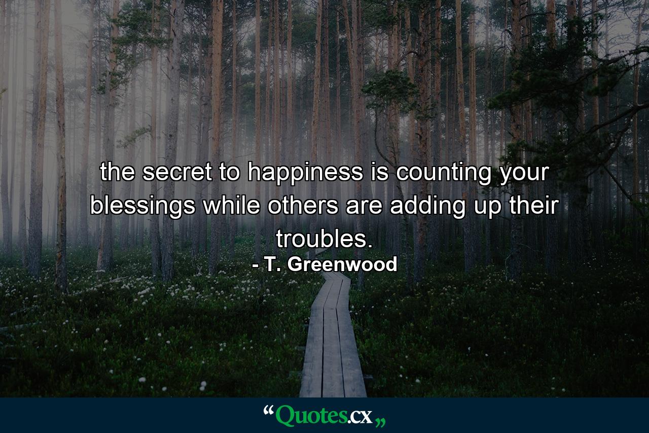 the secret to happiness is counting your blessings while others are adding up their troubles. - Quote by T. Greenwood