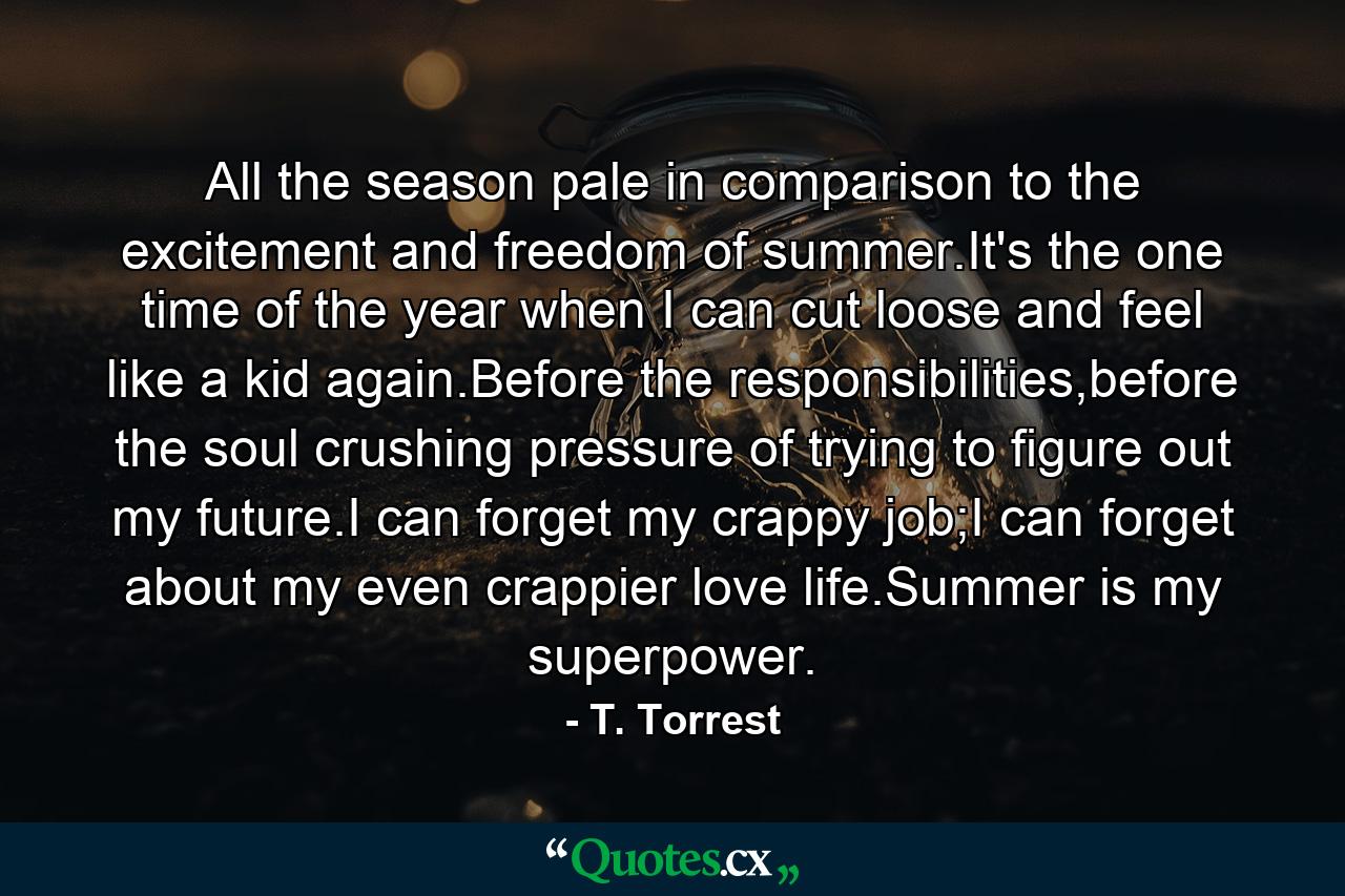 All the season pale in comparison to the excitement and freedom of summer.It's the one time of the year when I can cut loose and feel like a kid again.Before the responsibilities,before the soul crushing pressure of trying to figure out my future.I can forget my crappy job;I can forget about my even crappier love life.Summer is my superpower. - Quote by T. Torrest