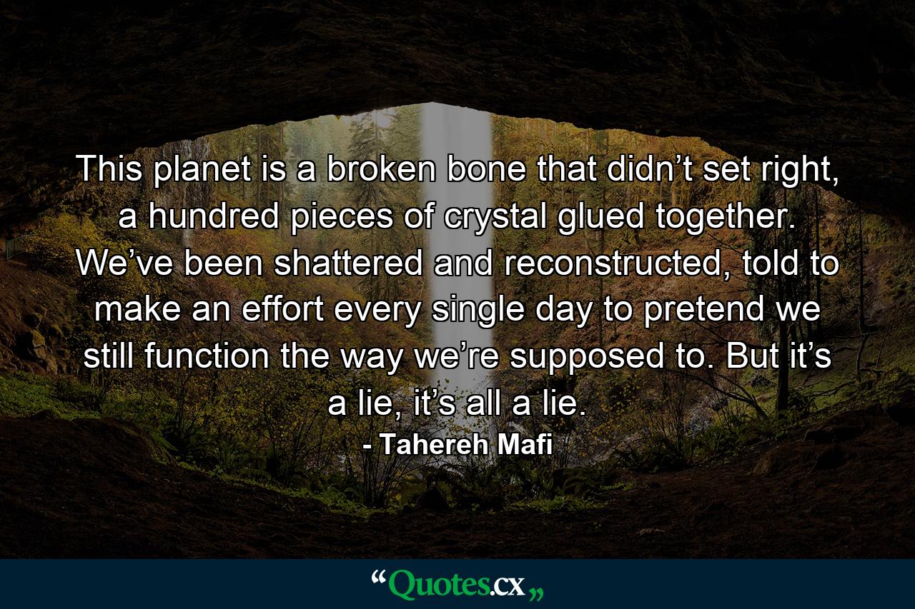 This planet is a broken bone that didn’t set right, a hundred pieces of crystal glued together. We’ve been shattered and reconstructed, told to make an effort every single day to pretend we still function the way we’re supposed to. But it’s a lie, it’s all a lie. - Quote by Tahereh Mafi