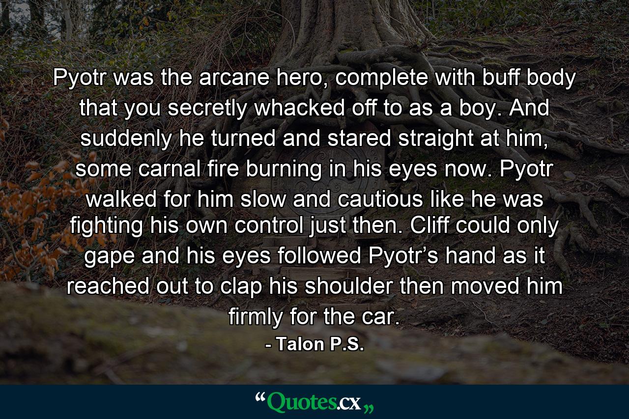 Pyotr was the arcane hero, complete with buff body that you secretly whacked off to as a boy. And suddenly he turned and stared straight at him, some carnal fire burning in his eyes now. Pyotr walked for him slow and cautious like he was fighting his own control just then. Cliff could only gape and his eyes followed Pyotr’s hand as it reached out to clap his shoulder then moved him firmly for the car. - Quote by Talon P.S.