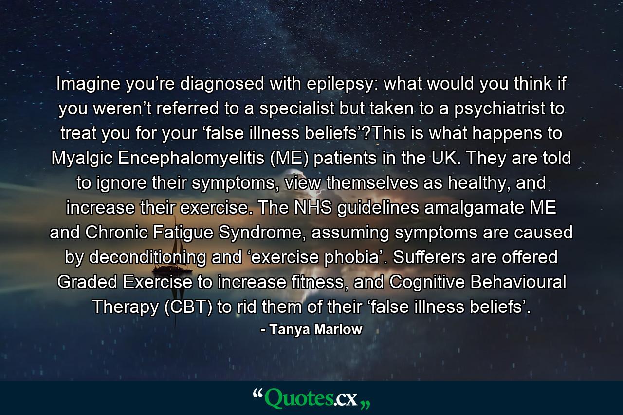 Imagine you’re diagnosed with epilepsy: what would you think if you weren’t referred to a specialist but taken to a psychiatrist to treat you for your ‘false illness beliefs’?This is what happens to Myalgic Encephalomyelitis (ME) patients in the UK. They are told to ignore their symptoms, view themselves as healthy, and increase their exercise. The NHS guidelines amalgamate ME and Chronic Fatigue Syndrome, assuming symptoms are caused by deconditioning and ‘exercise phobia’. Sufferers are offered Graded Exercise to increase fitness, and Cognitive Behavioural Therapy (CBT) to rid them of their ‘false illness beliefs’. - Quote by Tanya Marlow