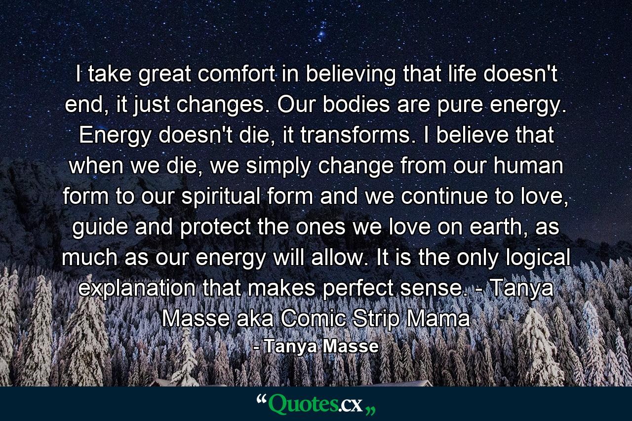 I take great comfort in believing that life doesn't end, it just changes. Our bodies are pure energy. Energy doesn't die, it transforms. I believe that when we die, we simply change from our human form to our spiritual form and we continue to love, guide and protect the ones we love on earth, as much as our energy will allow. It is the only logical explanation that makes perfect sense. - Tanya Masse aka Comic Strip Mama - Quote by Tanya Masse