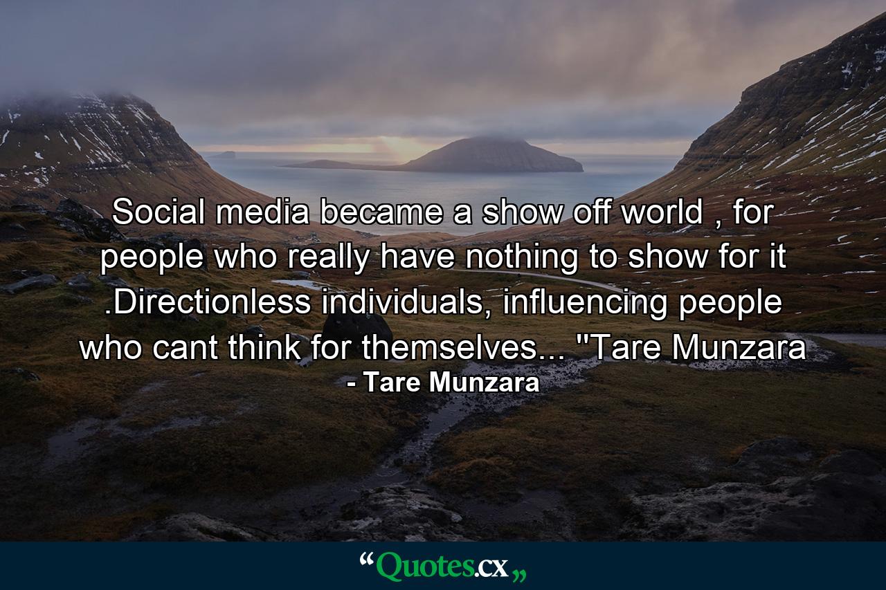 Social media became a show off world , for people who really have nothing to show for it .Directionless individuals, influencing people who cant think for themselves... ''Tare Munzara - Quote by Tare Munzara