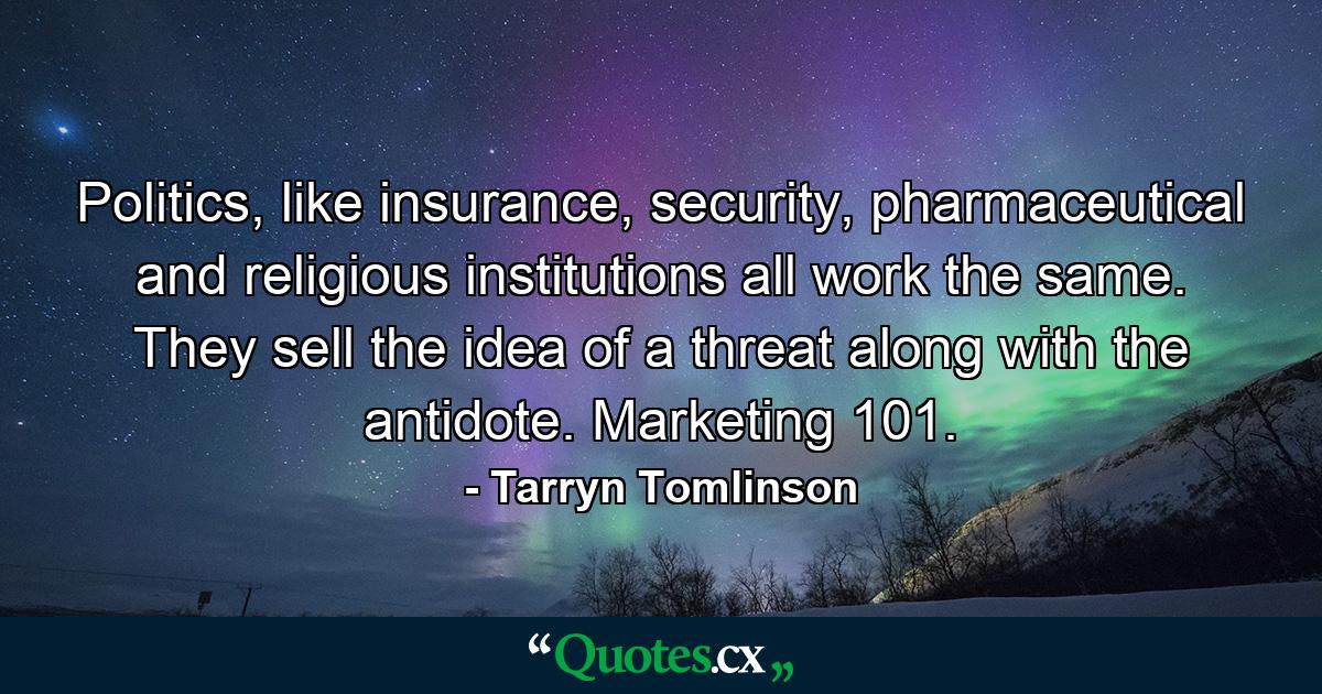 Politics, like insurance, security, pharmaceutical and religious institutions all work the same. They sell the idea of a threat along with the antidote. Marketing 101. - Quote by Tarryn Tomlinson