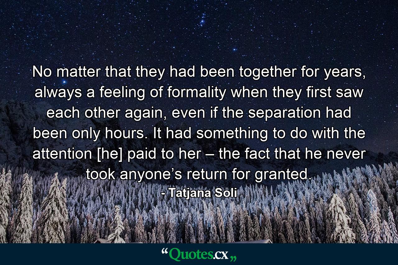 No matter that they had been together for years, always a feeling of formality when they first saw each other again, even if the separation had been only hours. It had something to do with the attention [he] paid to her – the fact that he never took anyone’s return for granted. - Quote by Tatjana Soli