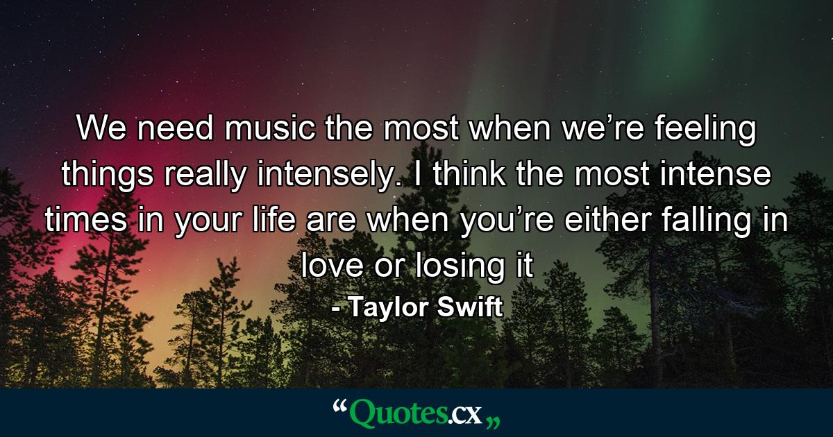 We need music the most when we’re feeling things really intensely. I think the most intense times in your life are when you’re either falling in love or losing it - Quote by Taylor Swift