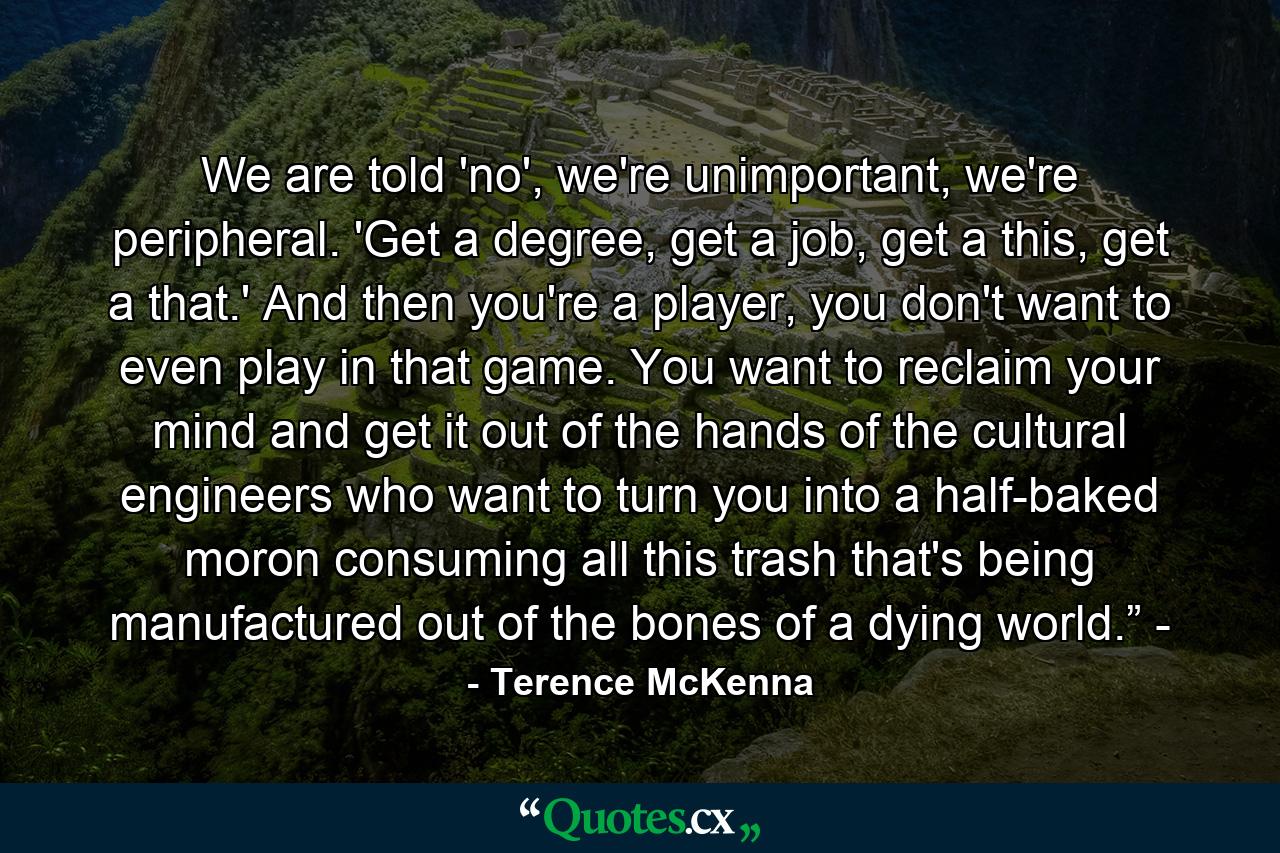 We are told 'no', we're unimportant, we're peripheral. 'Get a degree, get a job, get a this, get a that.' And then you're a player, you don't want to even play in that game. You want to reclaim your mind and get it out of the hands of the cultural engineers who want to turn you into a half-baked moron consuming all this trash that's being manufactured out of the bones of a dying world.” - - Quote by Terence McKenna